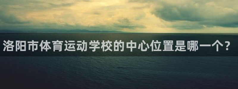 一竞技官网下载联系电话:洛阳市体育运动学校的中心位置是哪一个